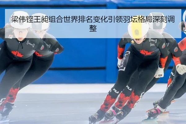 梁伟铿王昶组合世界排名变化引领羽坛格局深刻调整